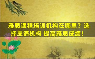 雅思课程培训机构在哪里？选择靠谱机构 提高雅思成绩！